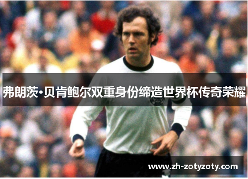 弗朗茨·贝肯鲍尔双重身份缔造世界杯传奇荣耀