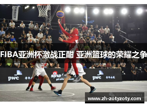 FIBA亚洲杯激战正酣 亚洲篮球的荣耀之争
